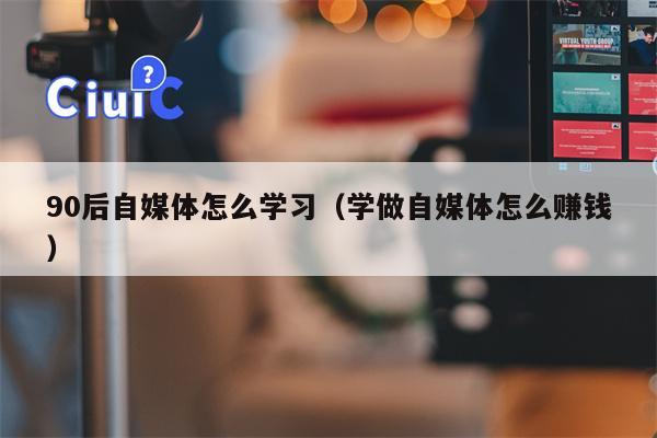 90后自媒体怎么学习（学做自媒体怎么赚钱）