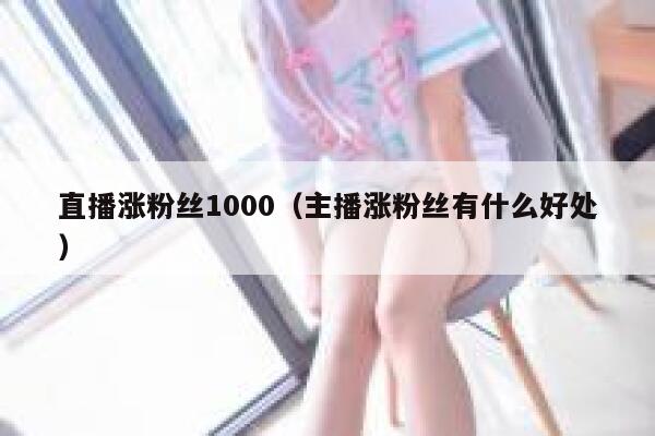 直播涨粉丝1000（主播涨粉丝有什么好处）