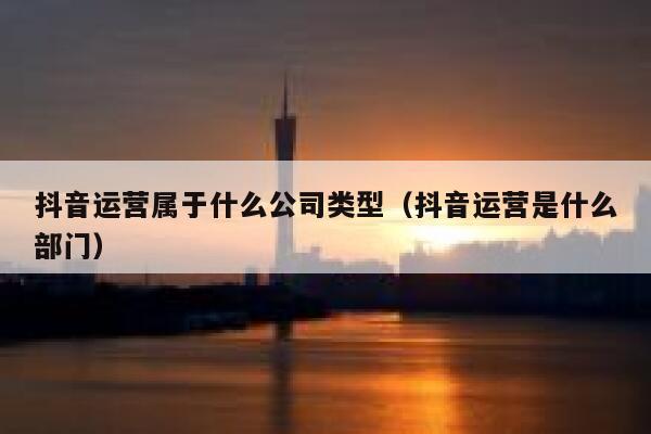 抖音运营属于什么公司类型（抖音运营是什么部门）