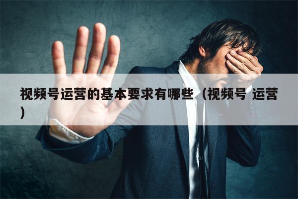 视频号运营的基本要求有哪些（视频号 运营）