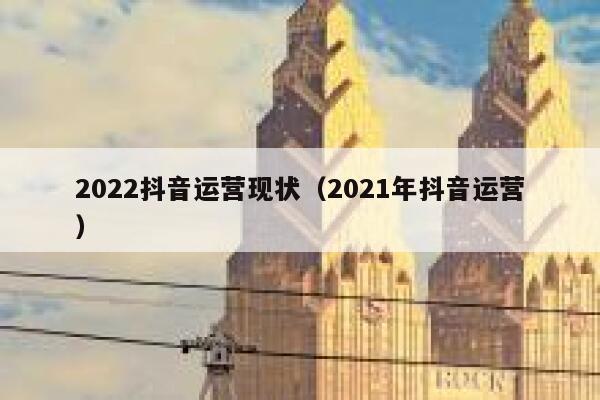 2022抖音运营现状（2021年抖音运营）