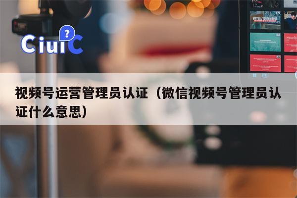 视频号运营管理员认证（微信视频号管理员认证什么意思）