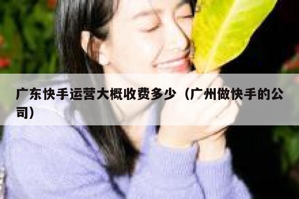 广东快手运营大概收费多少（广州做快手的公司）