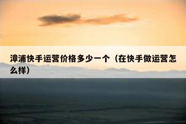 漳浦快手运营价格多少一个（在快手做运营怎么样）