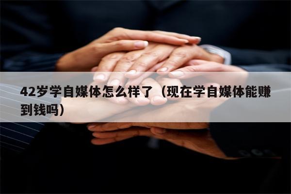 42岁学自媒体怎么样了（现在学自媒体能赚到钱吗）