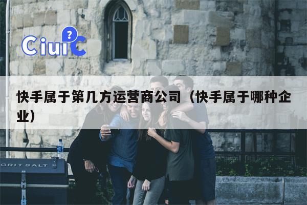 快手属于第几方运营商公司（快手属于哪种企业）