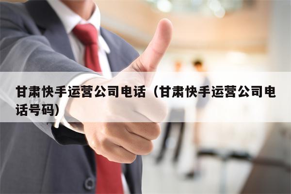 甘肃快手运营公司电话（甘肃快手运营公司电话号码）