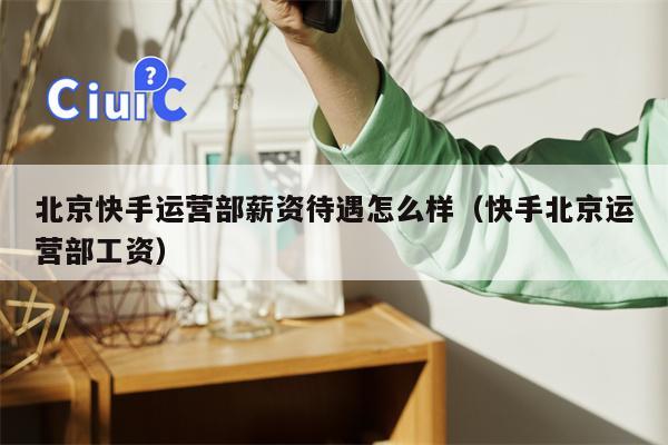 北京快手运营部薪资待遇怎么样（快手北京运营部工资）