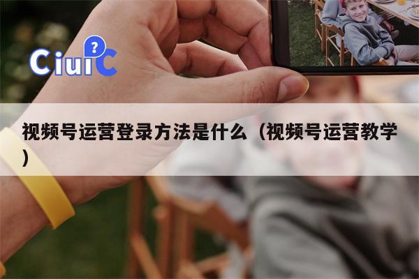 视频号运营登录方法是什么（视频号运营教学）