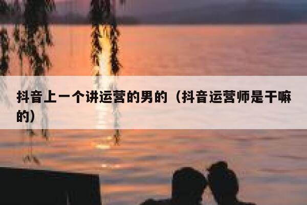 抖音上一个讲运营的男的（抖音运营师是干嘛的）