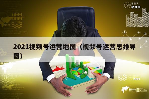 2021视频号运营地图（视频号运营思维导图）