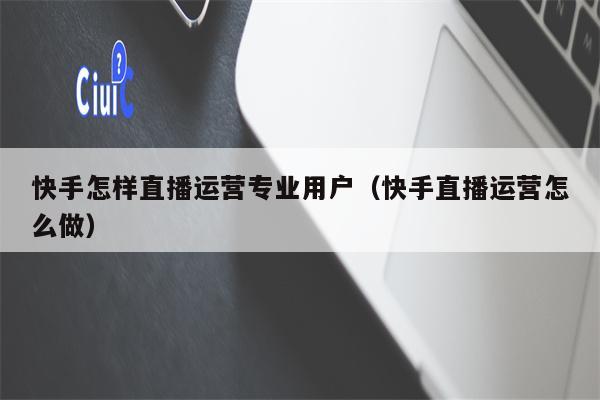 快手怎样直播运营专业用户（快手直播运营怎么做）