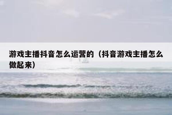 游戏主播抖音怎么运营的（抖音游戏主播怎么做起来）