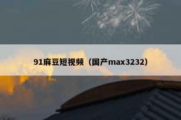 91麻豆短视频（国产max3232）