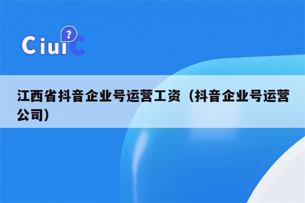 江西省抖音企业号运营工资（抖音企业号运营公司）