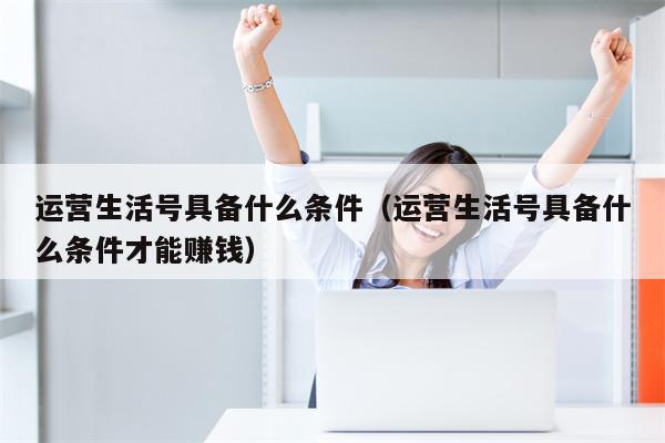 运营生活号具备什么条件（运营生活号具备什么条件才能赚钱）