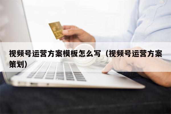 视频号运营方案模板怎么写（视频号运营方案策划）