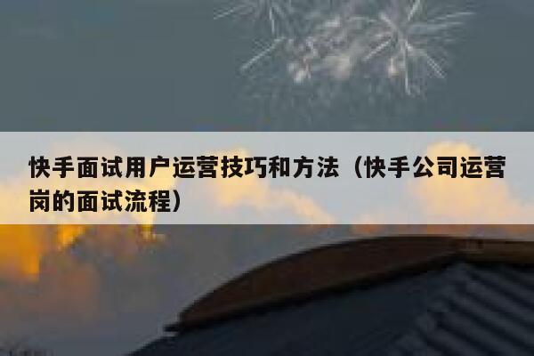 快手面试用户运营技巧和方法（快手公司运营岗的面试流程）