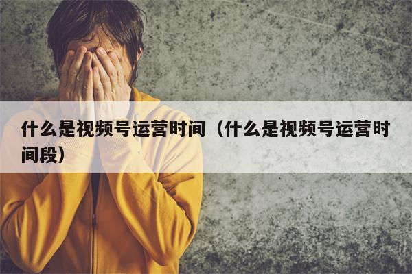 什么是视频号运营时间（什么是视频号运营时间段）