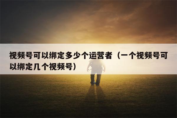 视频号可以绑定多少个运营者（一个视频号可以绑定几个视频号）