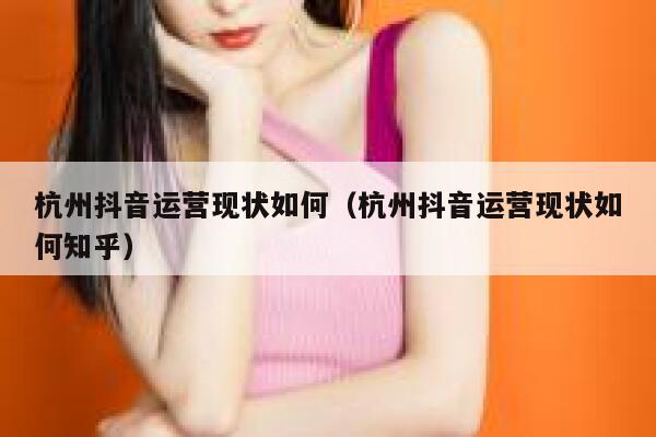 杭州抖音运营现状如何（杭州抖音运营现状如何知乎）