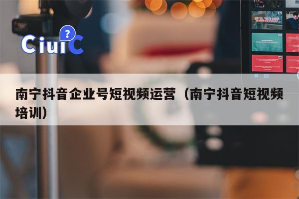 南宁抖音企业号短视频运营（南宁抖音短视频培训）