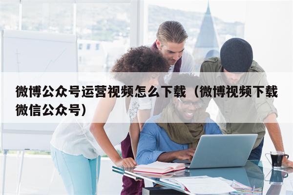 微博公众号运营视频怎么下载（微博视频下载微信公众号）