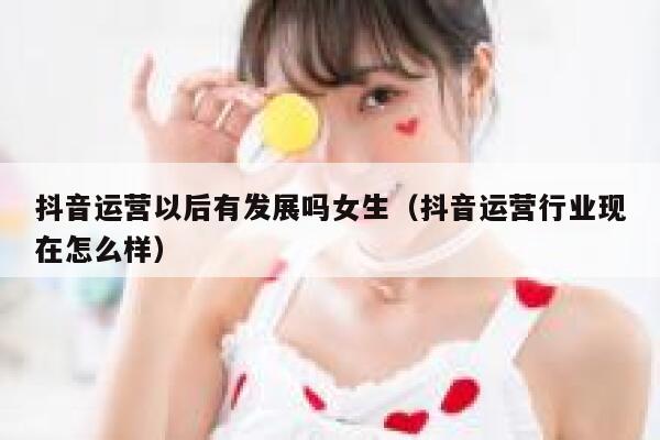 抖音运营以后有发展吗女生（抖音运营行业现在怎么样）