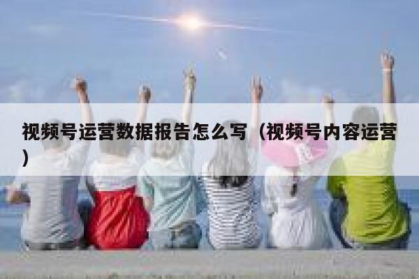 视频号运营数据报告怎么写（视频号内容运营）