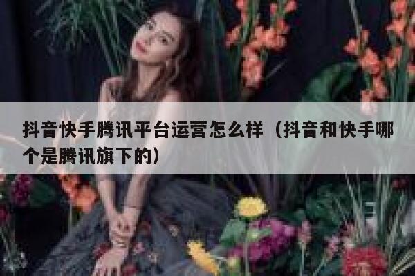 抖音快手腾讯平台运营怎么样（抖音和快手哪个是腾讯旗下的）