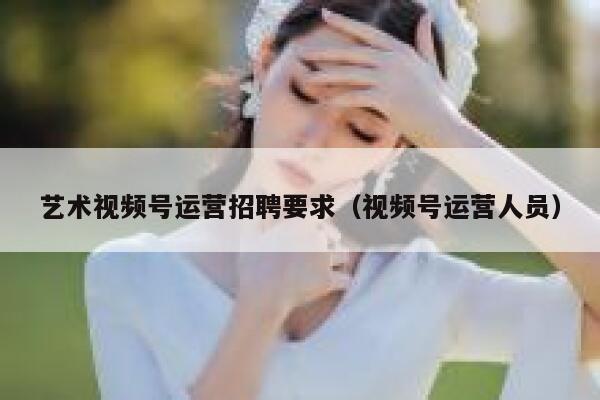 艺术视频号运营招聘要求（视频号运营人员）