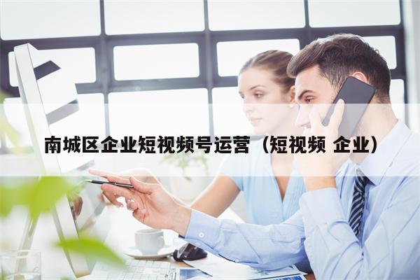 南城区企业短视频号运营（短视频 企业）