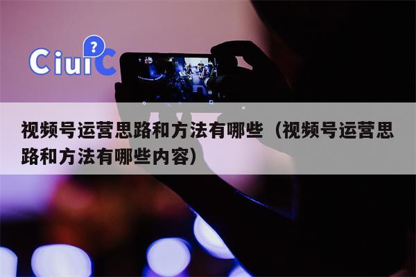 视频号运营思路和方法有哪些（视频号运营思路和方法有哪些内容）