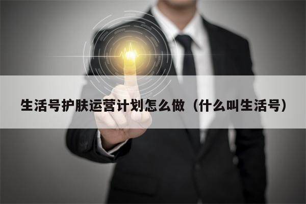 生活号护肤运营计划怎么做（什么叫生活号）