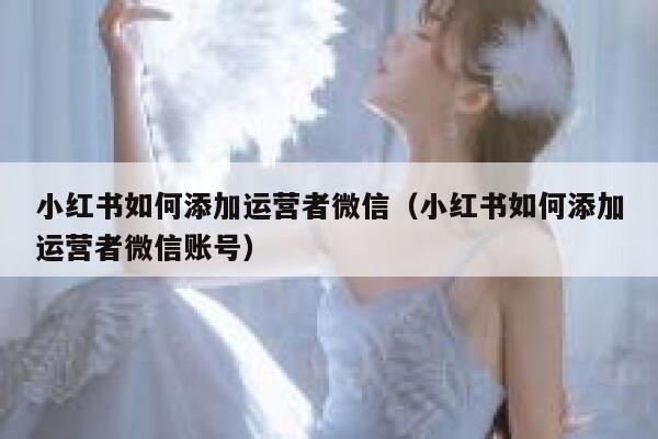 小红书如何添加运营者微信（小红书如何添加运营者微信账号）