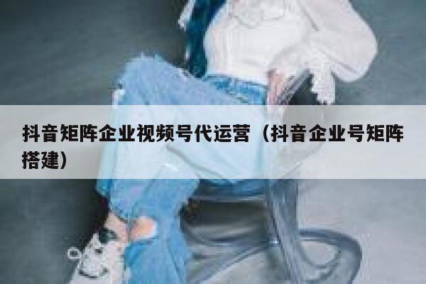 抖音矩阵企业视频号代运营（抖音企业号矩阵搭建）