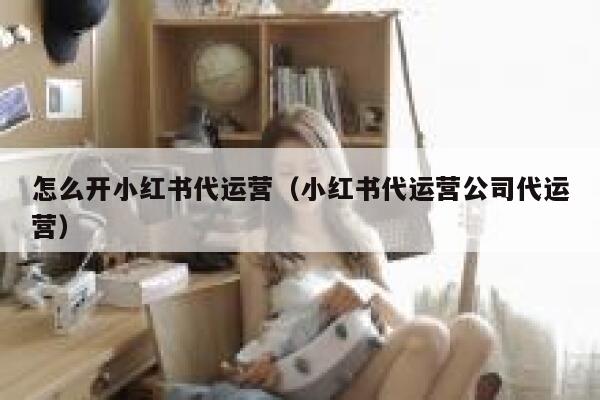 怎么开小红书代运营（小红书代运营公司代运营）