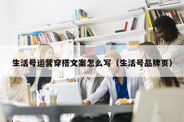 生活号运营穿搭文案怎么写（生活号品牌页）