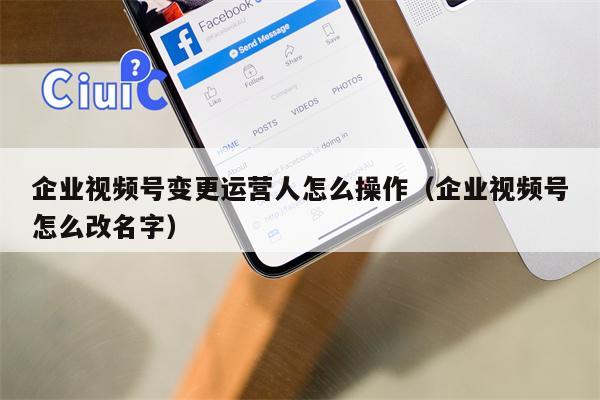 企业视频号变更运营人怎么操作（企业视频号怎么改名字）