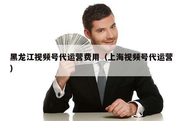 黑龙江视频号代运营费用（上海视频号代运营）