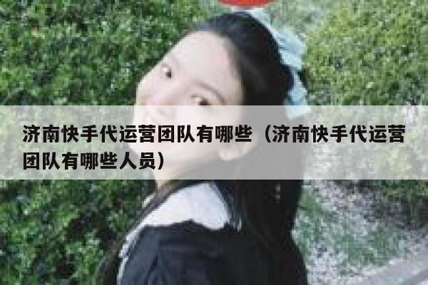 济南快手代运营团队有哪些（济南快手代运营团队有哪些人员）