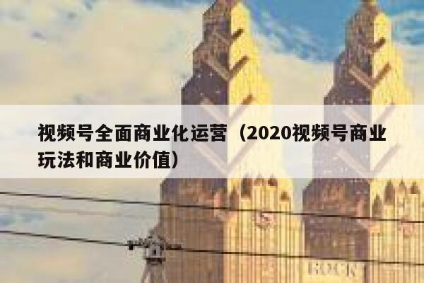 视频号全面商业化运营（2020视频号商业玩法和商业价值）