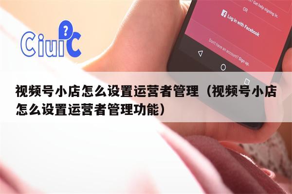 视频号小店怎么设置运营者管理（视频号小店怎么设置运营者管理功能）