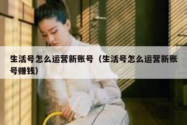 生活号怎么运营新账号（生活号怎么运营新账号赚钱）