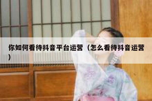 你如何看待抖音平台运营（怎么看待抖音运营）