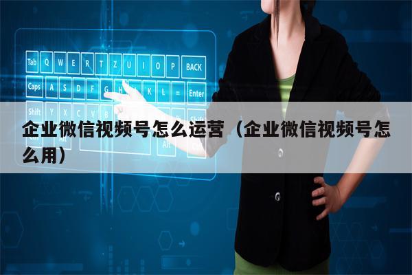 企业微信视频号怎么运营（企业微信视频号怎么用）