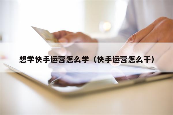 想学快手运营怎么学（快手运营怎么干）