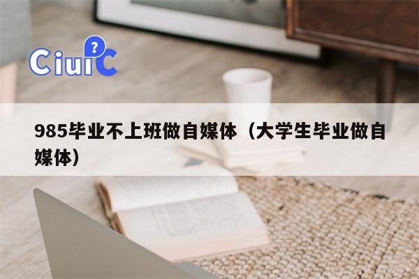 985毕业不上班做自媒体（大学生毕业做自媒体）