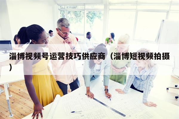 淄博视频号运营技巧供应商（淄博短视频拍摄）