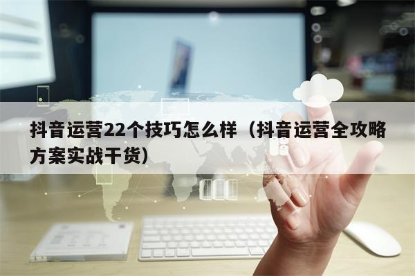 抖音运营22个技巧怎么样（抖音运营全攻略方案实战干货）